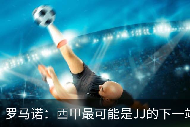 罗马诺：西甲最可能是JJ的下一站，皇马是头号热门巴萨也取得联系